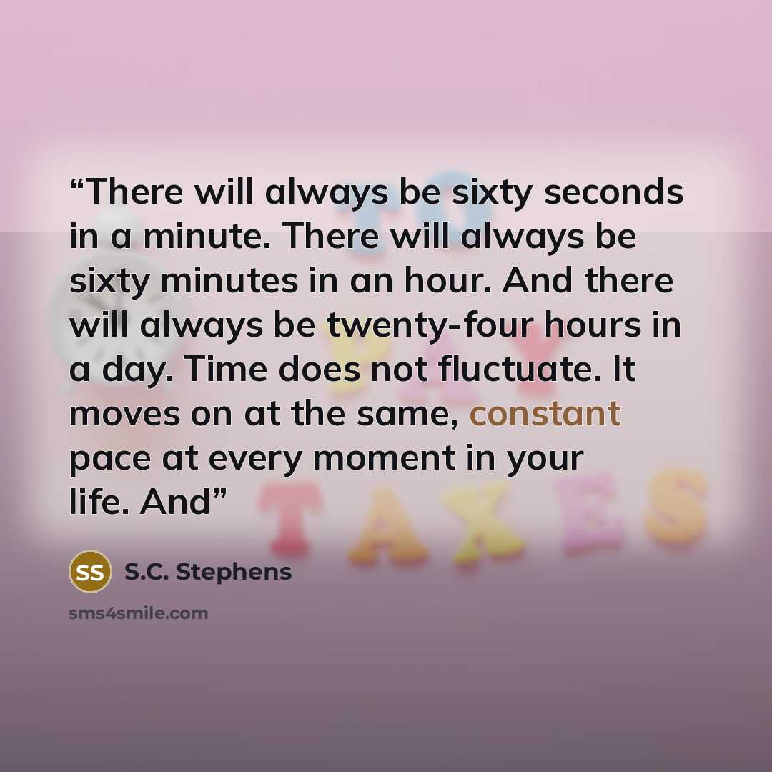 “There will always be sixty seconds in a minute. There will always be sixty minutes in an hour. And there will always be twenty-four hours in a day. Time does not fluctuate. It moves on at the same, constant pace at every moment in your life. And” quote by S.C. Stephens
