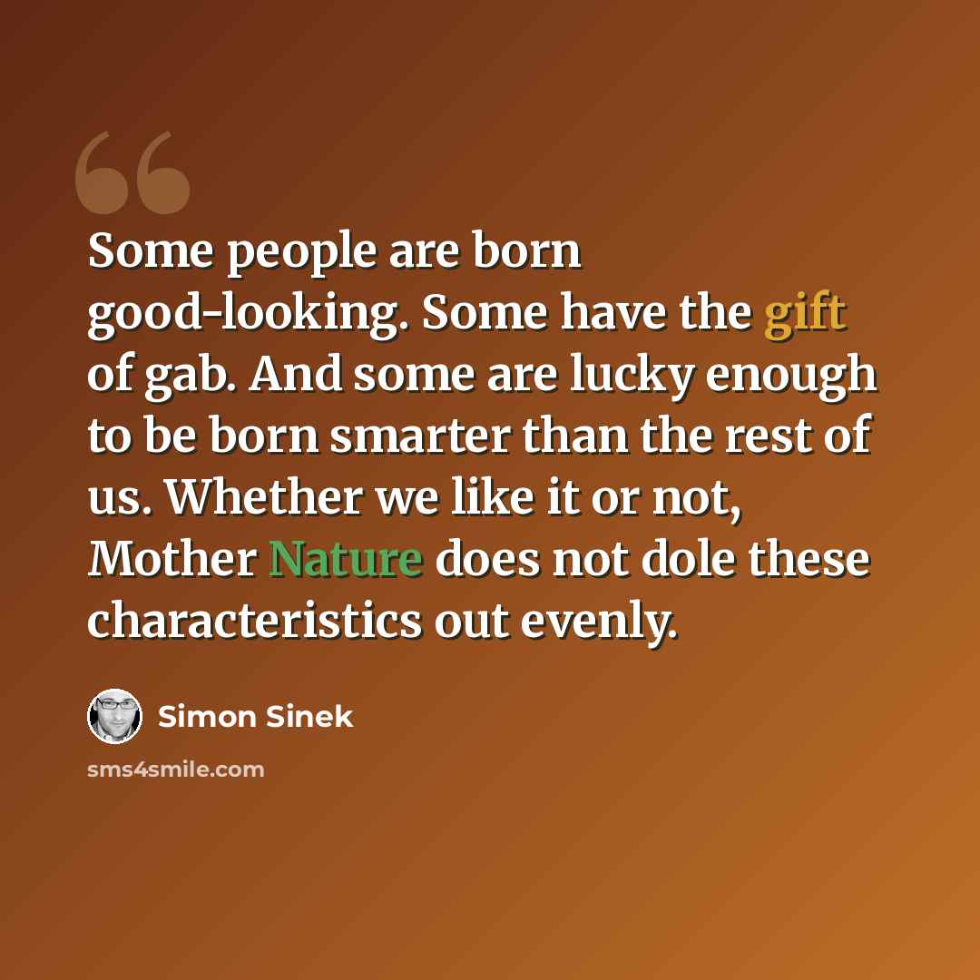 “Some people are born good-looking. Some have the gift of gab. And some are lucky enough to be born smarter than the rest of us. Whether we like it or not, Mother Nature does not dole these characteristics out evenly.” quote by Simon Sinek