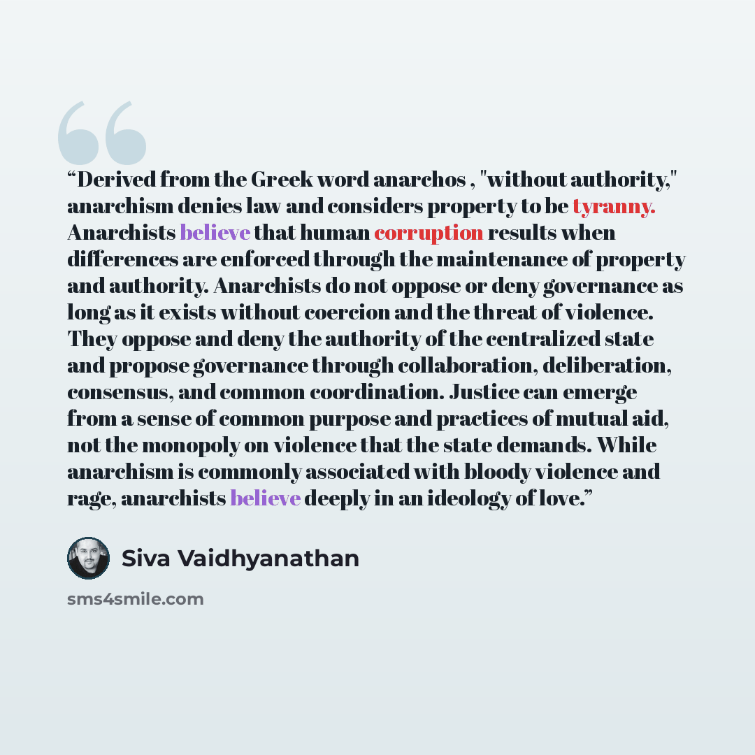 “Derived from the Greek word anarchos , "without authority," anarchism denies law and considers property to be tyranny. Anarchists believe that human corruption results when differences are enforced through the maintenance of property and authority. Anarchists do not oppose or deny governance as…” quote by Siva Vaidhyanathan