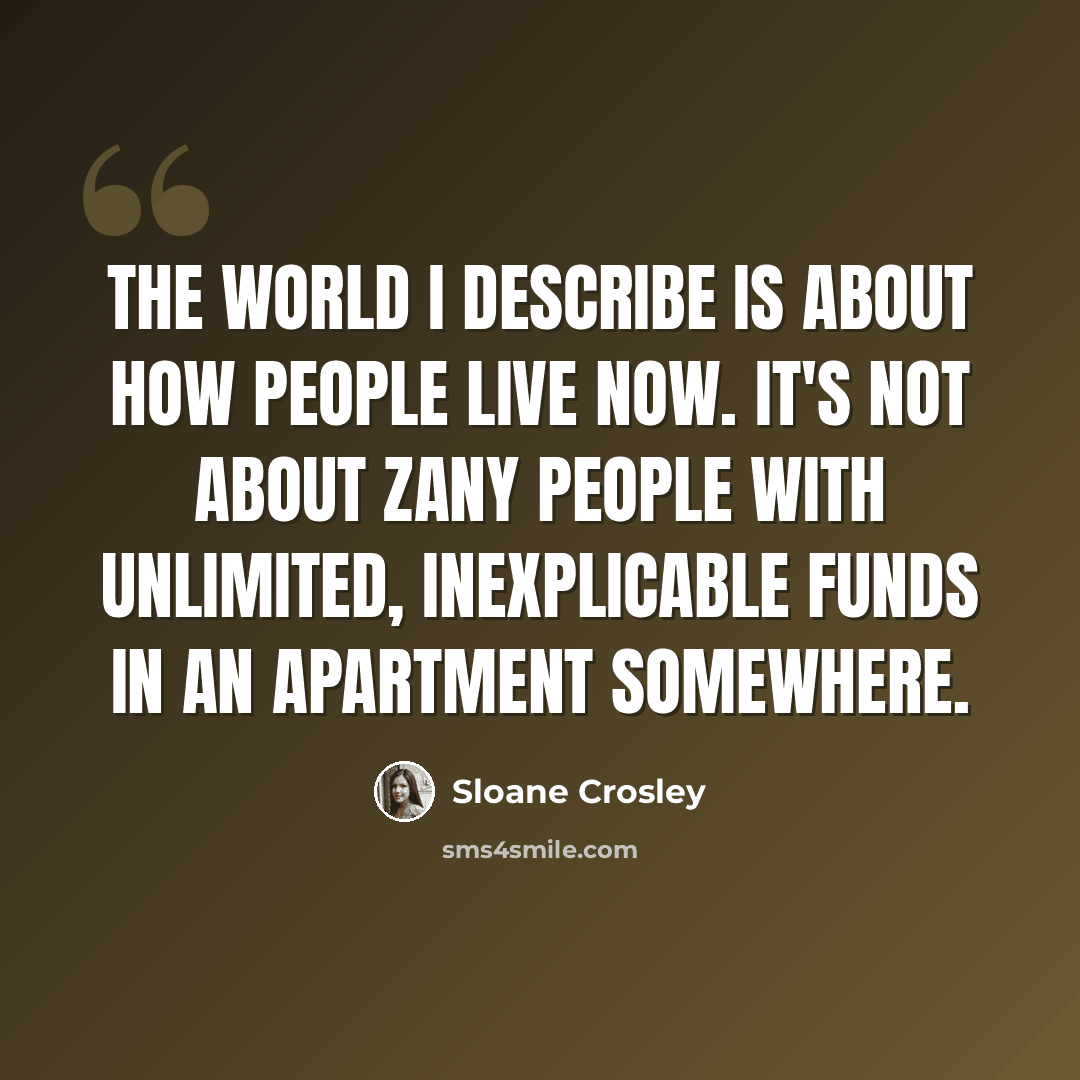 “The world I describe is about how people live now. It's not about zany people with unlimited, inexplicable funds in an apartment somewhere.” quote by Sloane Crosley