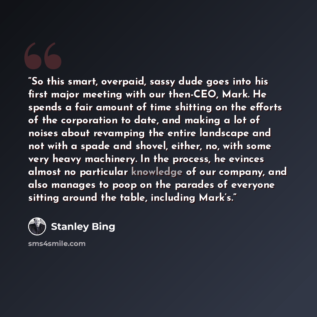 “So this smart, overpaid, sassy dude goes into his first major meeting with our then-CEO, Mark. He spends a fair amount of time shitting on the efforts of the corporation to date, and making a lot of noises about revamping the entire landscape and not with a spade and shovel, either, no, with some…” quote by Stanley Bing