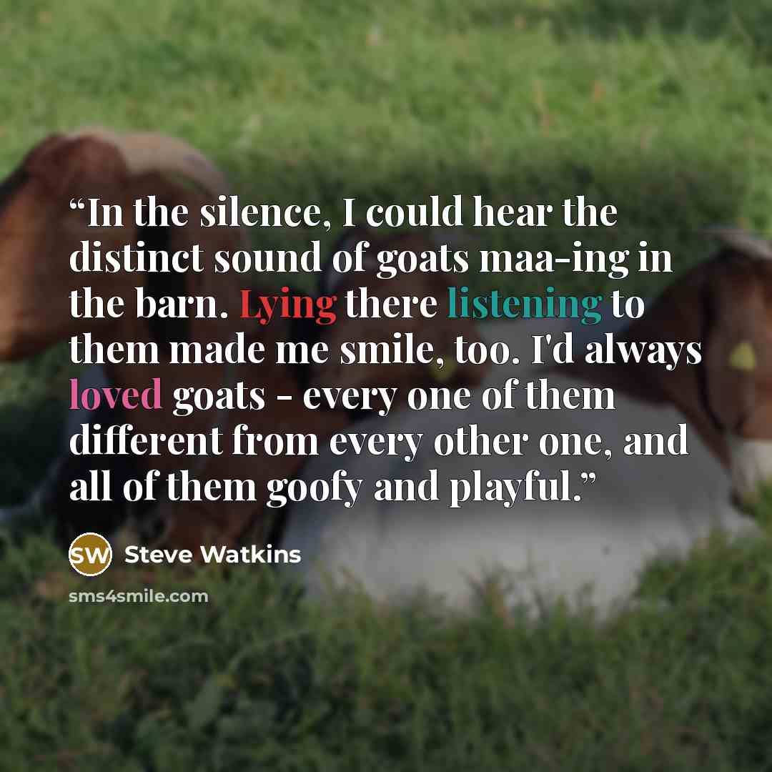 “In the silence, I could hear the distinct sound of goats maa-ing in the barn. Lying there listening to them made me smile, too. I'd always loved goats - every one of them different from every other one, and all of them goofy and playful.” quote by Steve Watkins