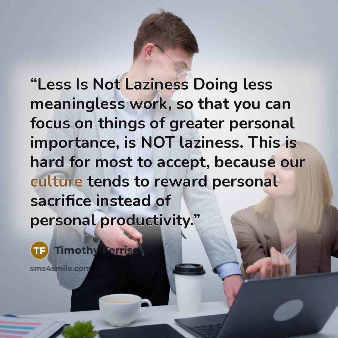 “Less Is Not Laziness Doing less meaningless work, so that you can focus on things of greater personal importance, is NOT laziness. This is hard for most to accept, because our culture tends to reward personal sacrifice instead of personal productivity.” quote by Timothy Ferriss