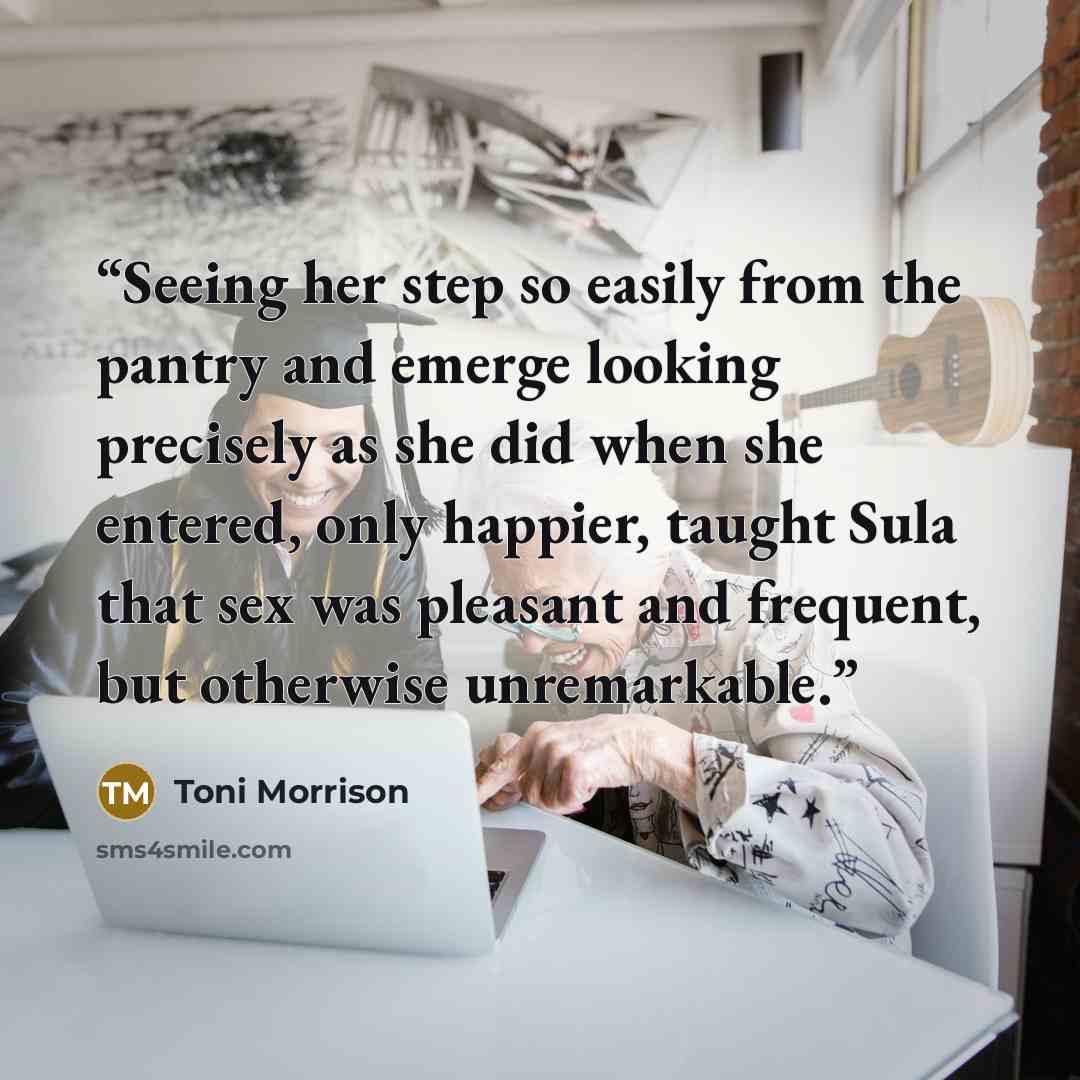 “Seeing her step so easily from the pantry and emerge looking precisely as she did when she entered, only happier, taught Sula that sex was pleasant and frequent, but otherwise unremarkable.” quote by Toni Morrison
