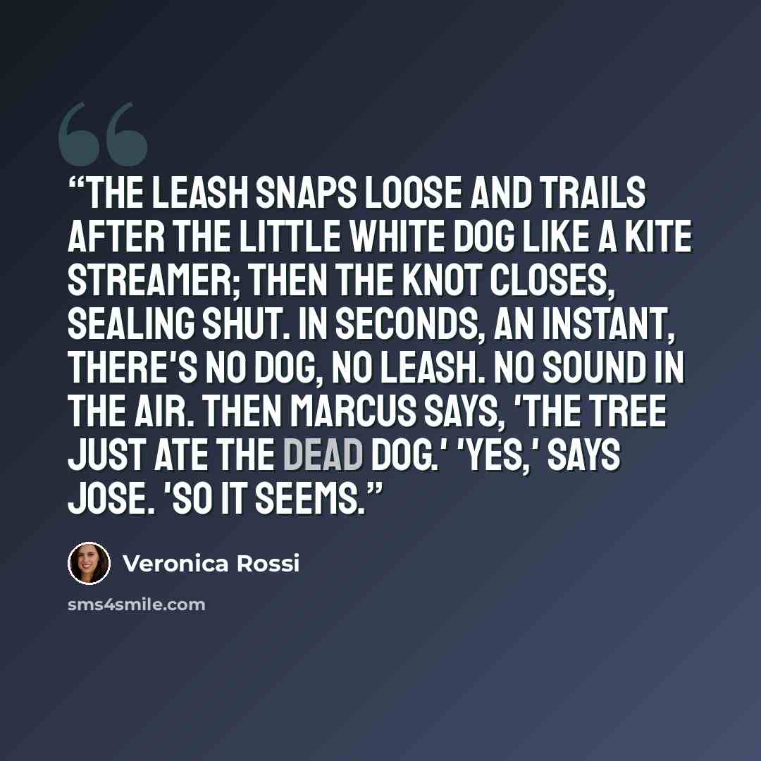 “The leash snaps loose and trails after the little white dog like a kite streamer; then the knot closes, sealing shut. In seconds, an instant, there's no dog, no leash. No sound in the air. Then Marcus says, 'The tree just ate the dead dog.' 'Yes,' says Jose. 'So it seems.” quote by Veronica Rossi