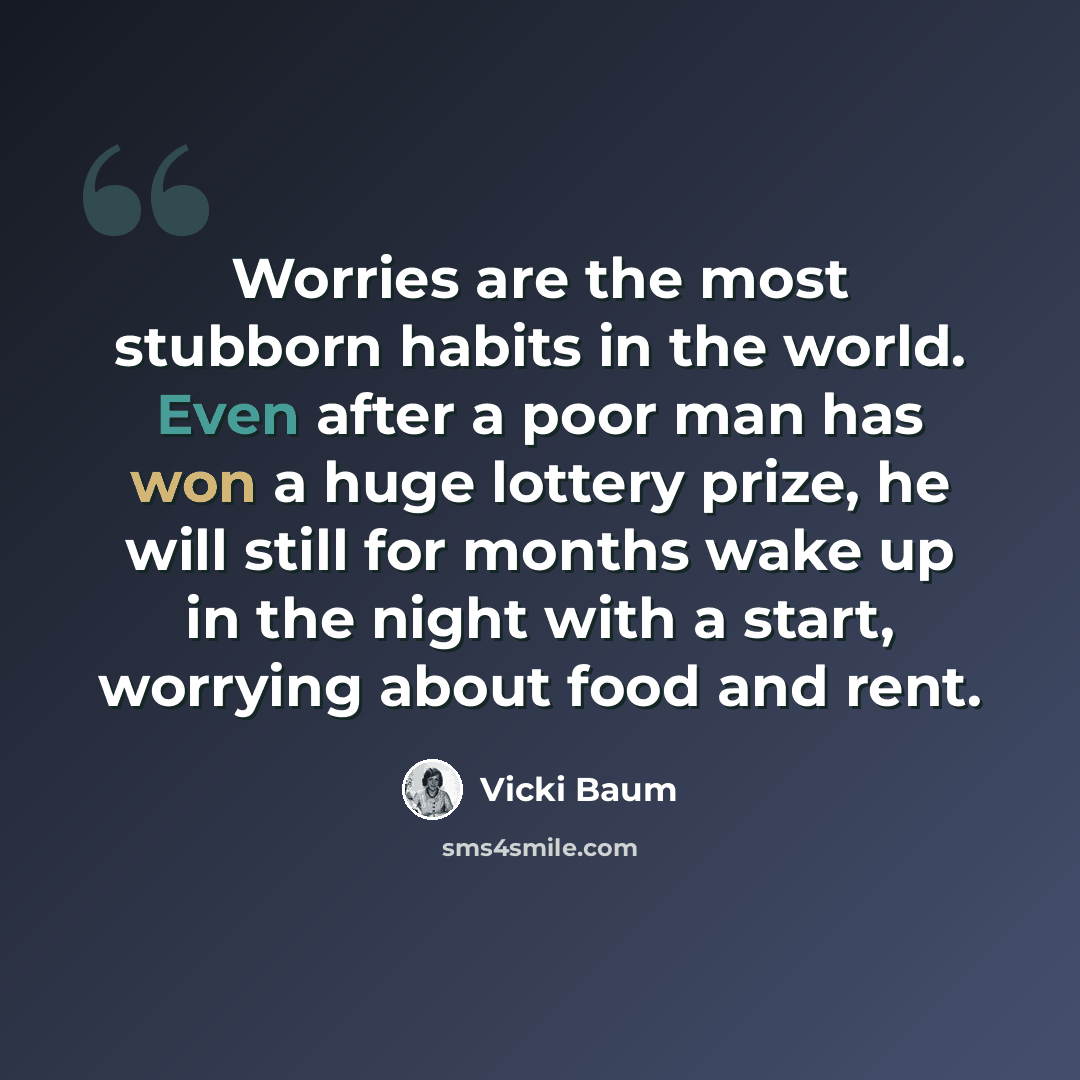“Worries are the most stubborn habits in the world. Even after a poor man has won a huge lottery prize, he will still for months wake up in the night with a start, worrying about food and rent.” quote by Vicki Baum