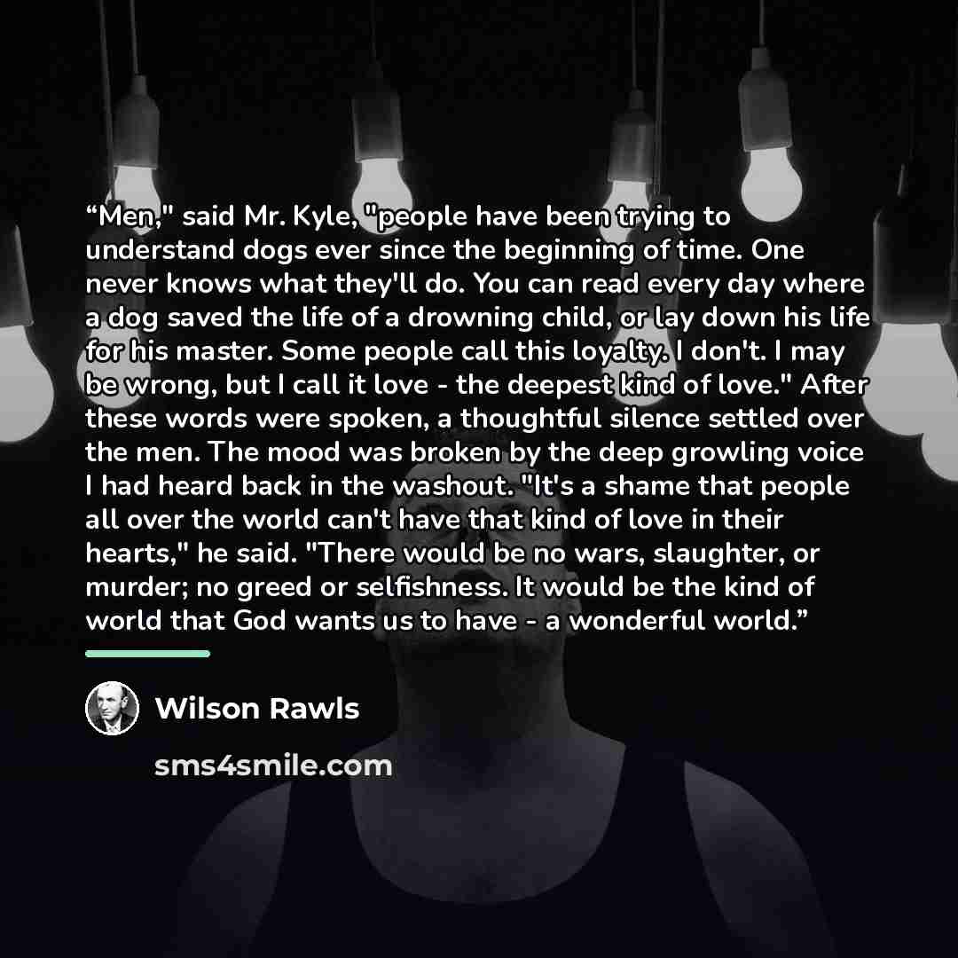 “Men," said Mr. Kyle, "people have been trying to understand dogs ever since the beginning of time. One never knows what they'll do. You can read every day where a dog saved the life of a drowning child, or lay down his life for his master. Some people call this loyalty. I don't. I may be wrong…” quote by Wilson Rawls