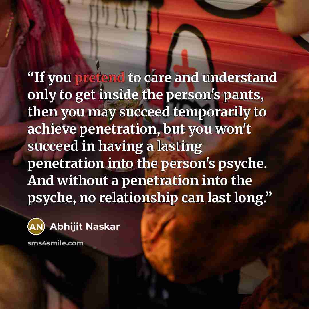 “If you pretend to care and understand only to get inside the person's pants, then you may succeed temporarily to achieve penetration, but you won't succeed in having a lasting penetration into the person's psyche. And without a penetration into the psyche, no relationship can last long.” quote by Abhijit Naskar
