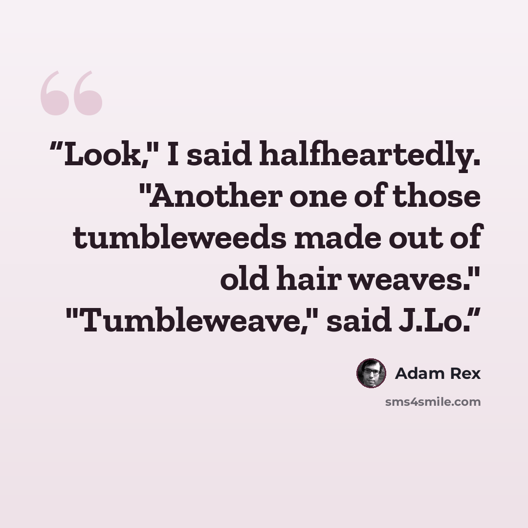 “Look," I said halfheartedly. "Another one of those tumbleweeds made out of old hair weaves." "Tumbleweave," said J.Lo.” quote by Adam Rex