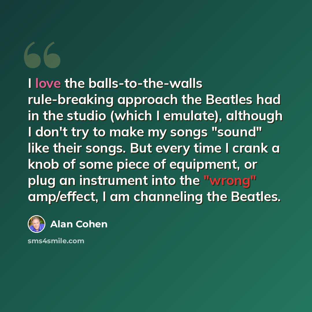 “I love the balls-to-the-walls rule-breaking approach the Beatles had in the studio (which I emulate), although I don't try to make my songs "sound" like their songs. But every time I crank a knob of some piece of equipment, or plug an instrument into the "wrong" amp/effect, I am channeling the…” quote by Alan Cohen