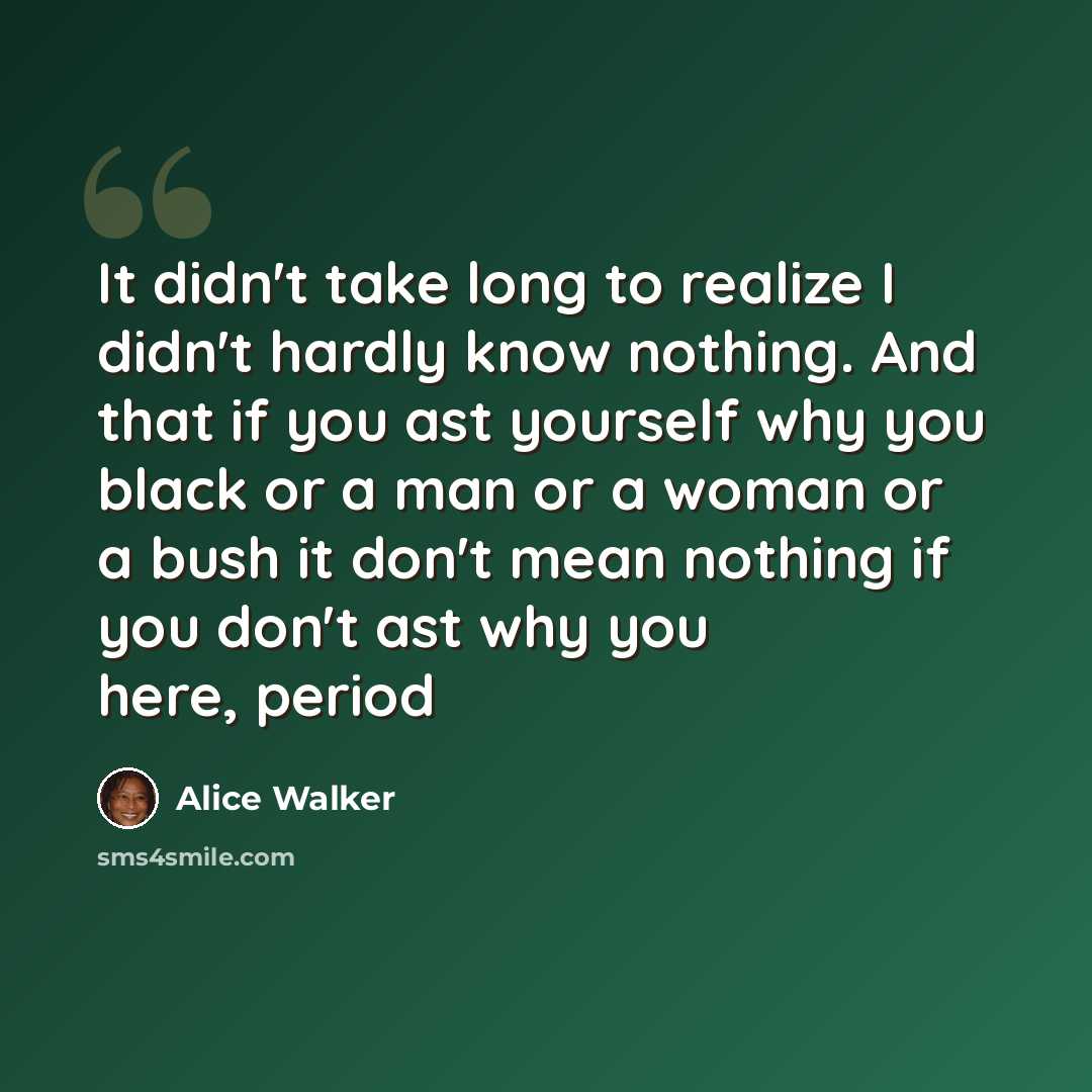 “It didn't take long to realize I didn't hardly know nothing. And that if you ast yourself why you black or a man or a woman or a bush it don't mean nothing if you don't ast why you here, period” quote by Alice Walker