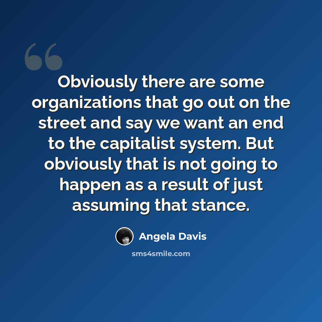 “Obviously there are some organizations that go out on the street and say we want an end to the capitalist system. But obviously that is not going to happen as a result of just assuming that stance.” quote by Angela Davis