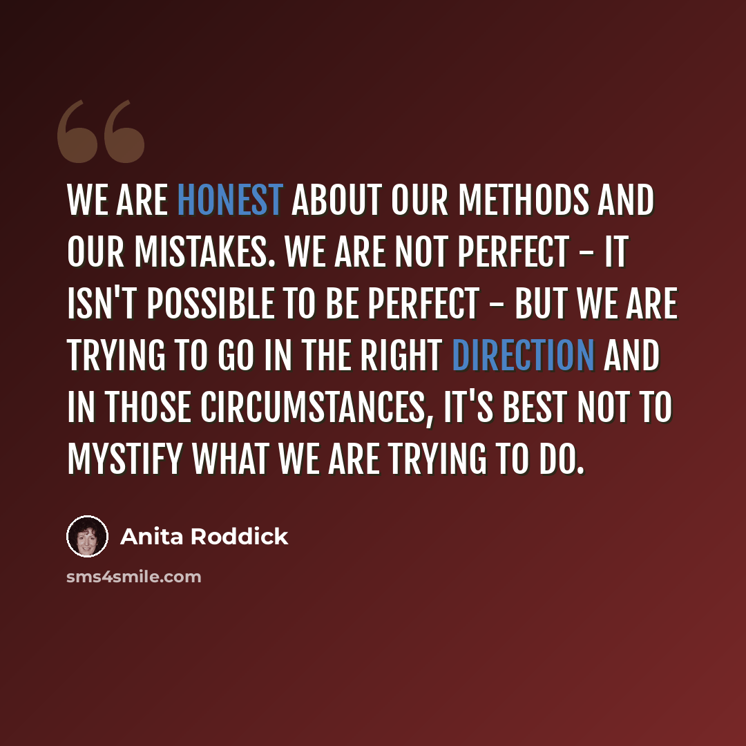 “We are honest about our methods and our mistakes. We are not perfect - it isn't possible to be perfect - but we are trying to go in the right direction and in those circumstances, it's best not to mystify what we are trying to do.” quote by Anita Roddick