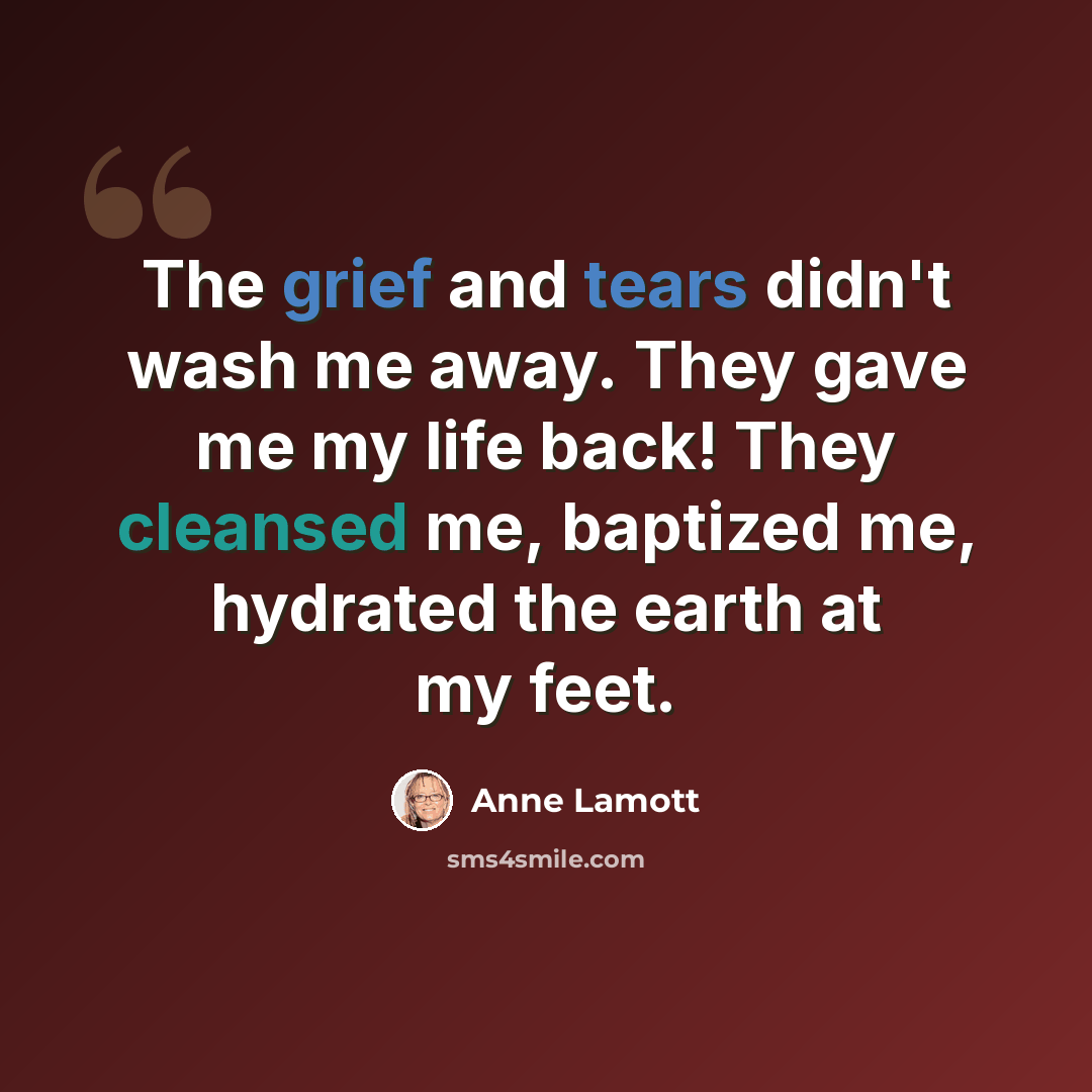 “The grief and tears didn't wash me away. They gave me my life back! They cleansed me, baptized me, hydrated the earth at my feet.” quote by Anne Lamott