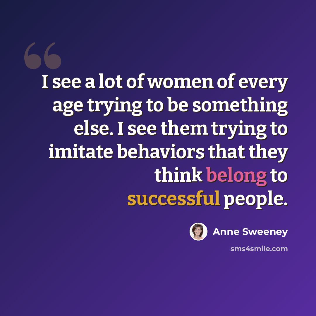 “I see a lot of women of every age trying to be something else. I see them trying to imitate behaviors that they think belong to successful people.” quote by Anne Sweeney
