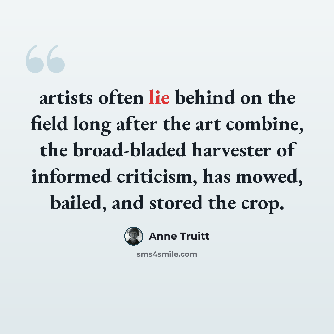 “artists often lie behind on the field long after the art combine, the broad-bladed harvester of informed criticism, has mowed, bailed, and stored the crop.” quote by Anne Truitt