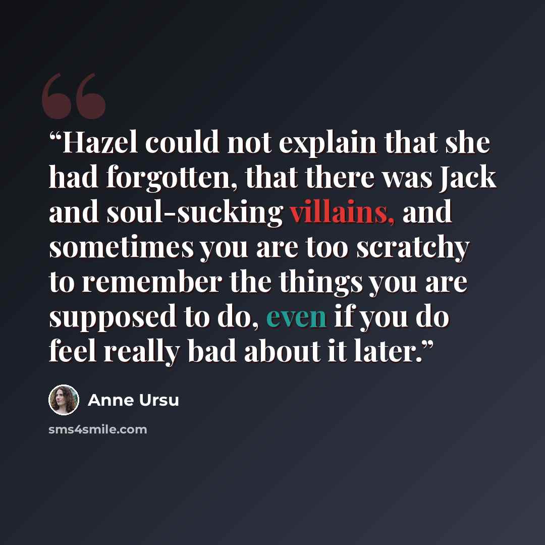 “Hazel could not explain that she had forgotten, that there was Jack and soul-sucking villains, and sometimes you are too scratchy to remember the things you are supposed to do, even if you do feel really bad about it later.” quote by Anne Ursu