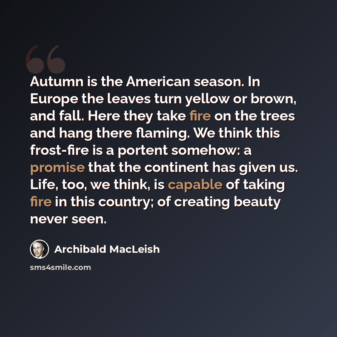 “Autumn is the American season. In Europe the leaves turn yellow or brown, and fall. Here they take fire on the trees and hang there flaming. We think this frost-fire is a portent somehow: a promise that the continent has given us. Life, too, we think, is capable of taking fire in this country; of…” quote by Archibald MacLeish