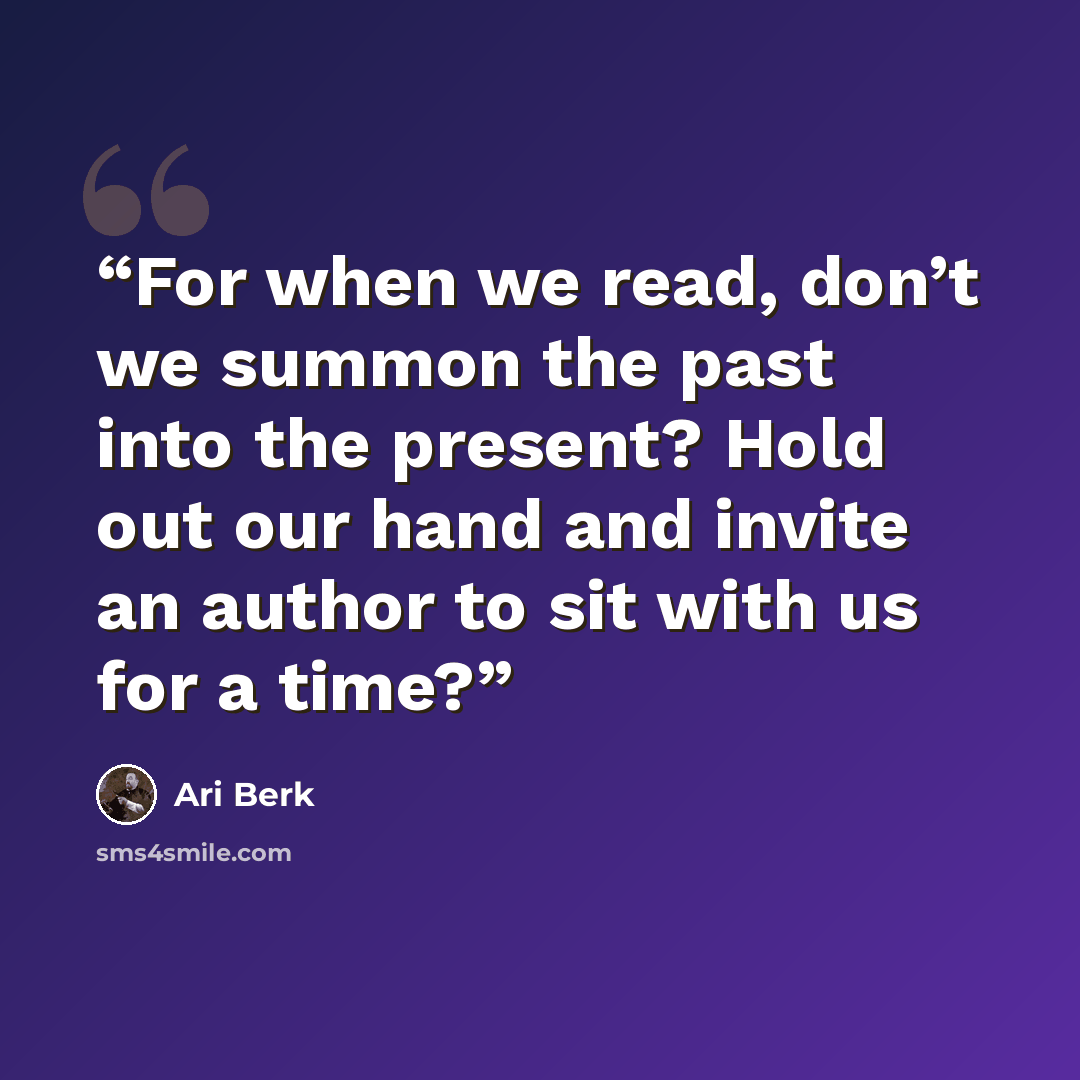 “For when we read, don’t we summon the past into the present? Hold out our hand and invite an author to sit with us for a time?” quote by Ari Berk