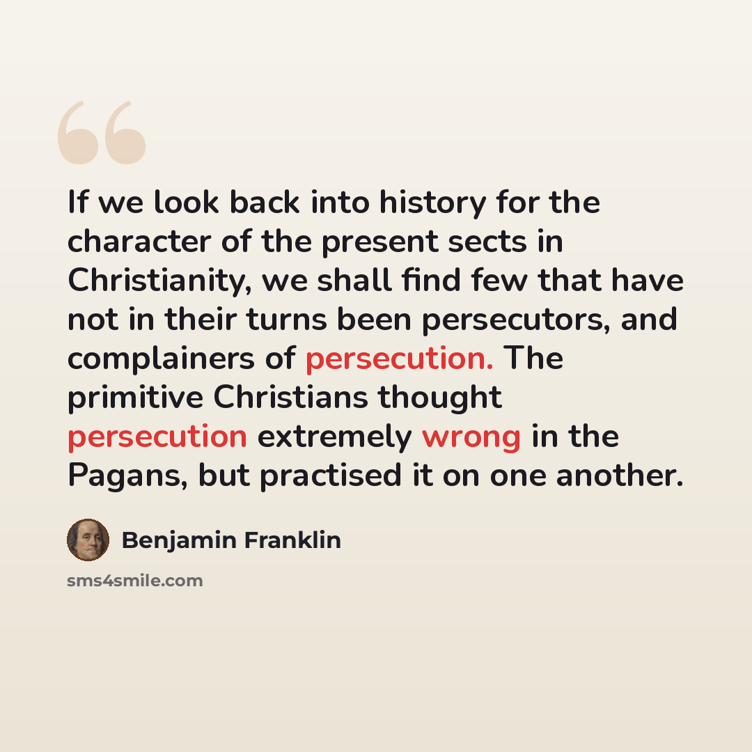 “If we look back into history for the character of the present sects in Christianity, we shall find few that have not in their turns been persecutors, and complainers of persecution. The primitive Christians thought persecution extremely wrong in the Pagans, but practised it on one another.” quote by Benjamin Franklin
