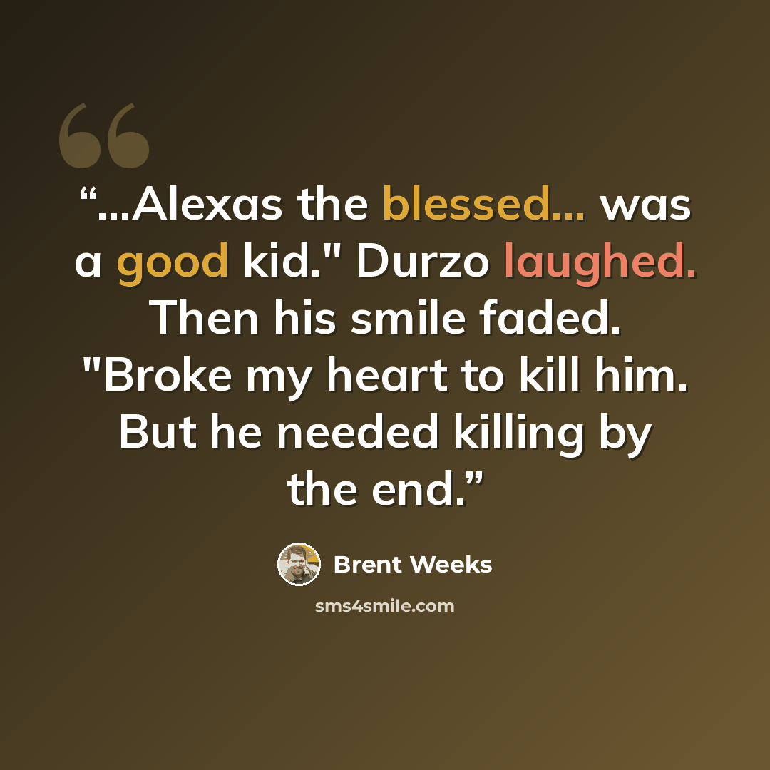 “...Alexas the blessed... was a good kid." Durzo laughed. Then his smile faded. "Broke my heart to kill him. But he needed killing by the end.” quote by Brent Weeks