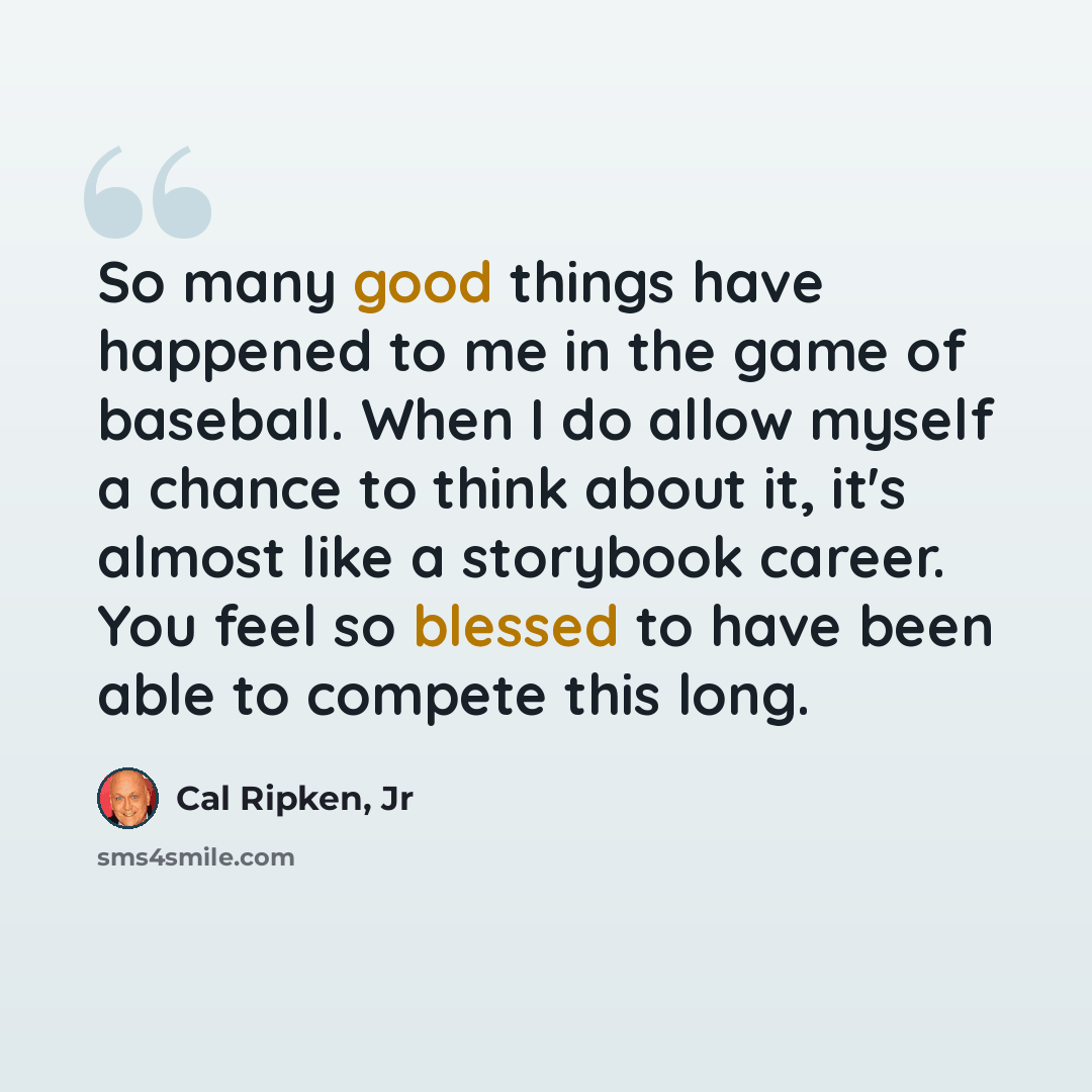 “So many good things have happened to me in the game of baseball. When I do allow myself a chance to think about it, it's almost like a storybook career. You feel so blessed to have been able to compete this long.” quote by Cal Ripken, Jr