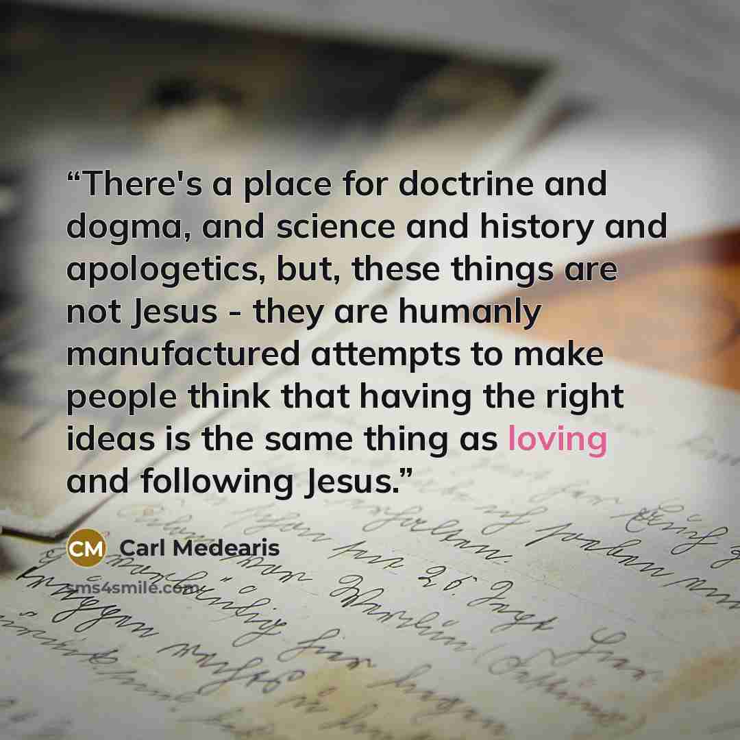 “There's a place for doctrine and dogma, and science and history and apologetics, but, these things are not Jesus - they are humanly manufactured attempts to make people think that having the right ideas is the same thing as loving and following Jesus.” quote by Carl Medearis