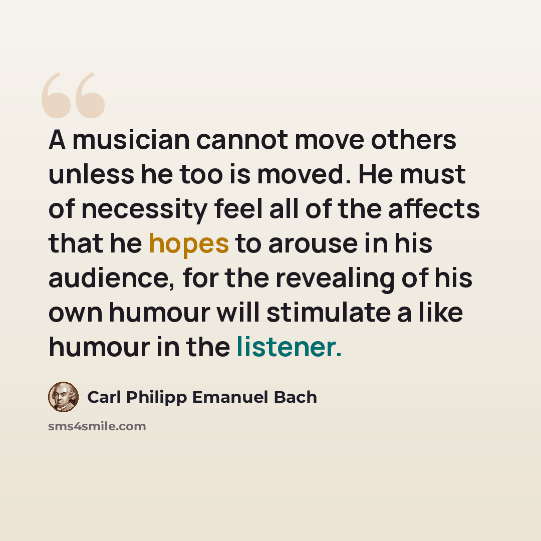 “A musician cannot move others unless he too is moved. He must of necessity feel all of the affects that he hopes to arouse in his audience, for the revealing of his own humour will stimulate a like humour in the listener.” quote by Carl Philipp Emanuel Bach