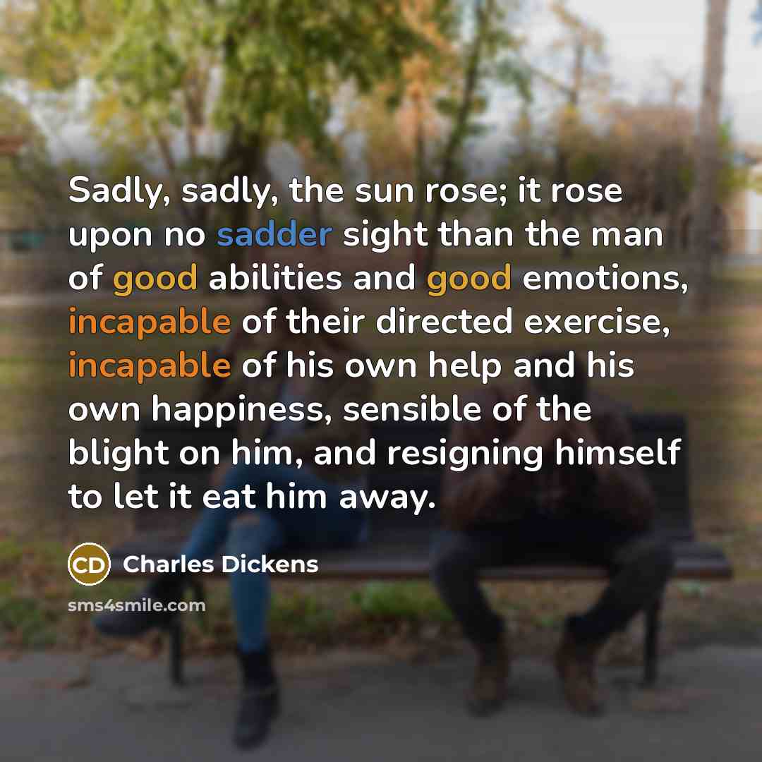 “Sadly, sadly, the sun rose; it rose upon no sadder sight than the man of good abilities and good emotions, incapable of their directed exercise, incapable of his own help and his own happiness, sensible of the blight on him, and resigning himself to let it eat him away.” quote by Charles Dickens