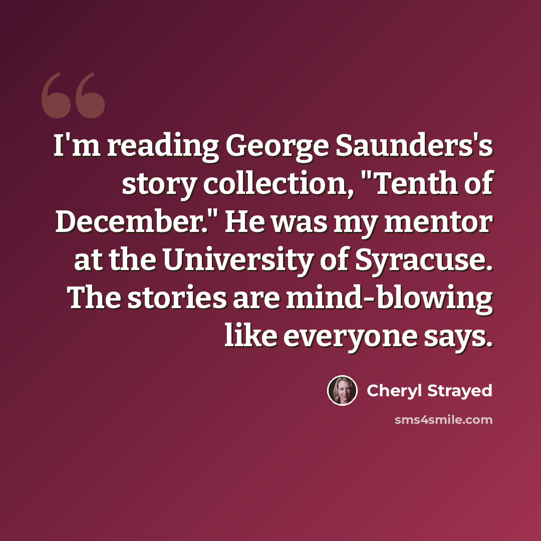 “I'm reading George Saunders's story collection, "Tenth of December." He was my mentor at the University of Syracuse. The stories are mind-blowing like everyone says.” quote by Cheryl Strayed