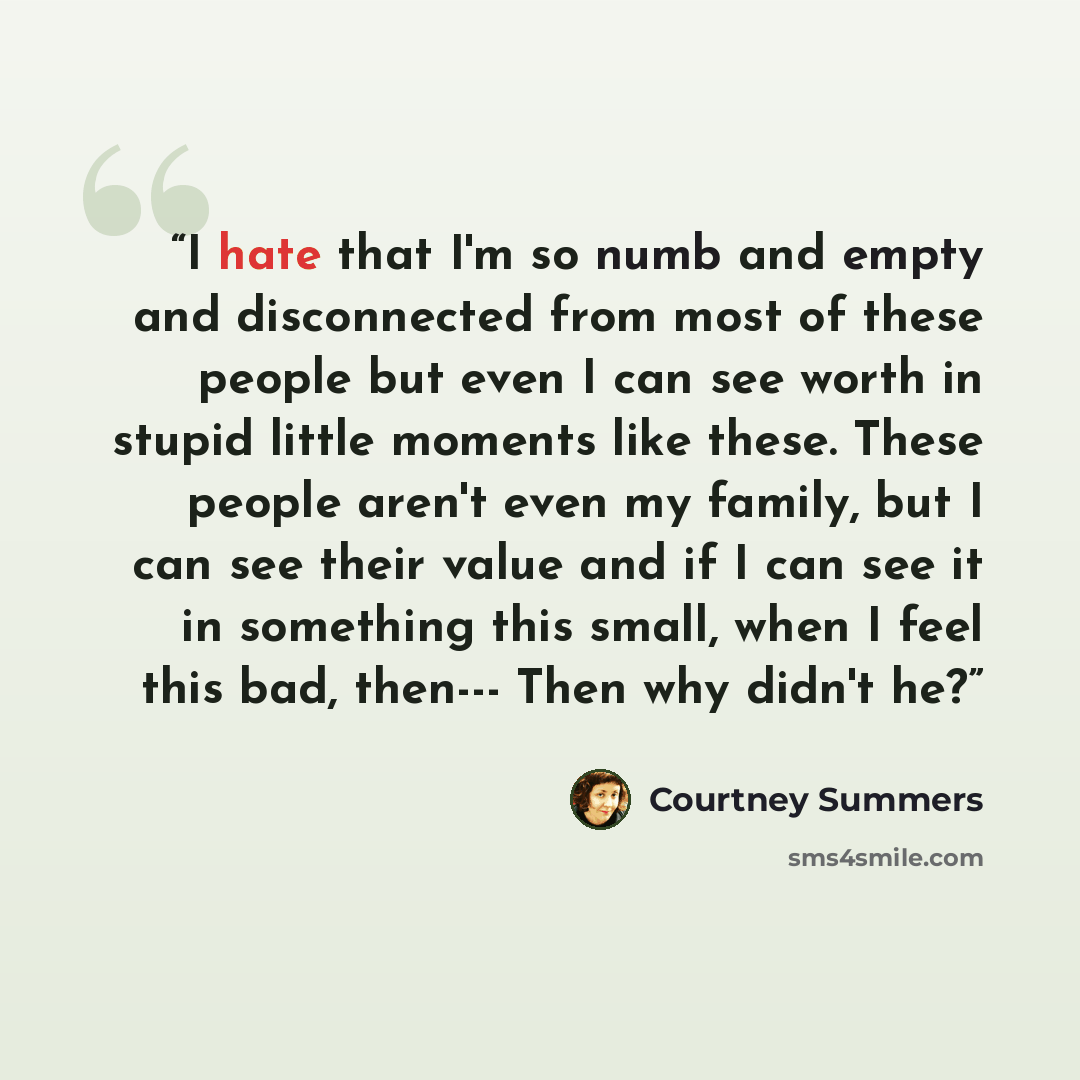 “I hate that I'm so numb and empty and disconnected from most of these people but even I can see worth in stupid little moments like these. These people aren't even my family, but I can see their value and if I can see it in something this small, when I feel this bad, then--- Then why didn't he?” quote by Courtney Summers