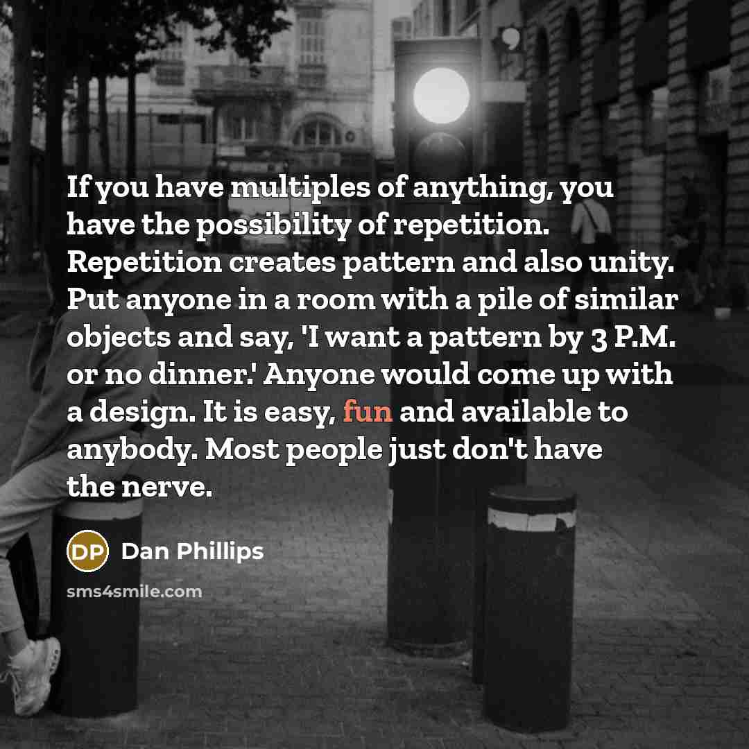 “If you have multiples of anything, you have the possibility of repetition. Repetition creates pattern and also unity. Put anyone in a room with a pile of similar objects and say, 'I want a pattern by 3 P.M. or no dinner.' Anyone would come up with a design. It is easy, fun and available to…” quote by Dan Phillips