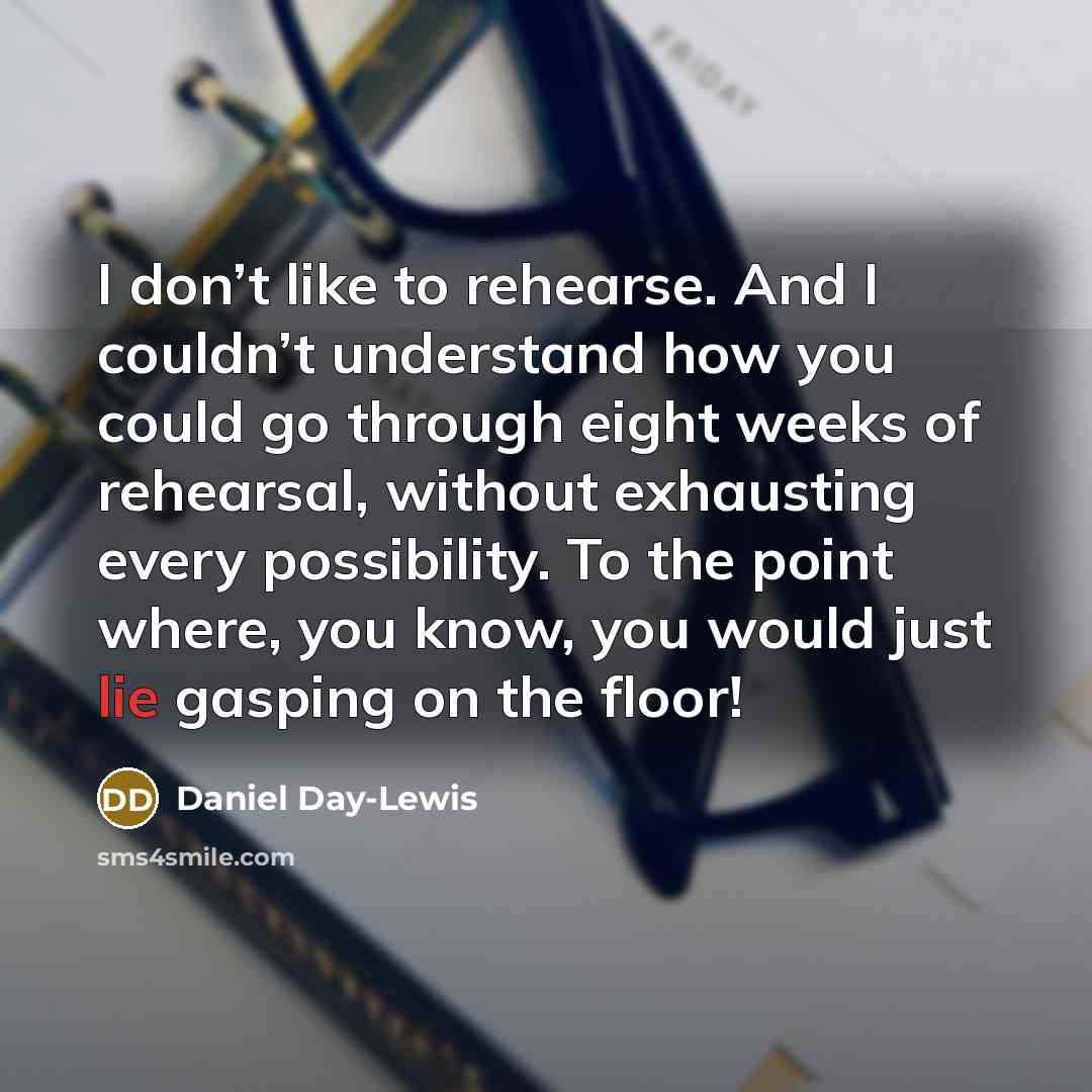 “I don’t like to rehearse. And I couldn’t understand how you could go through eight weeks of rehearsal, without exhausting every possibility. To the point where, you know, you would just lie gasping on the floor!” quote by Daniel Day-Lewis
