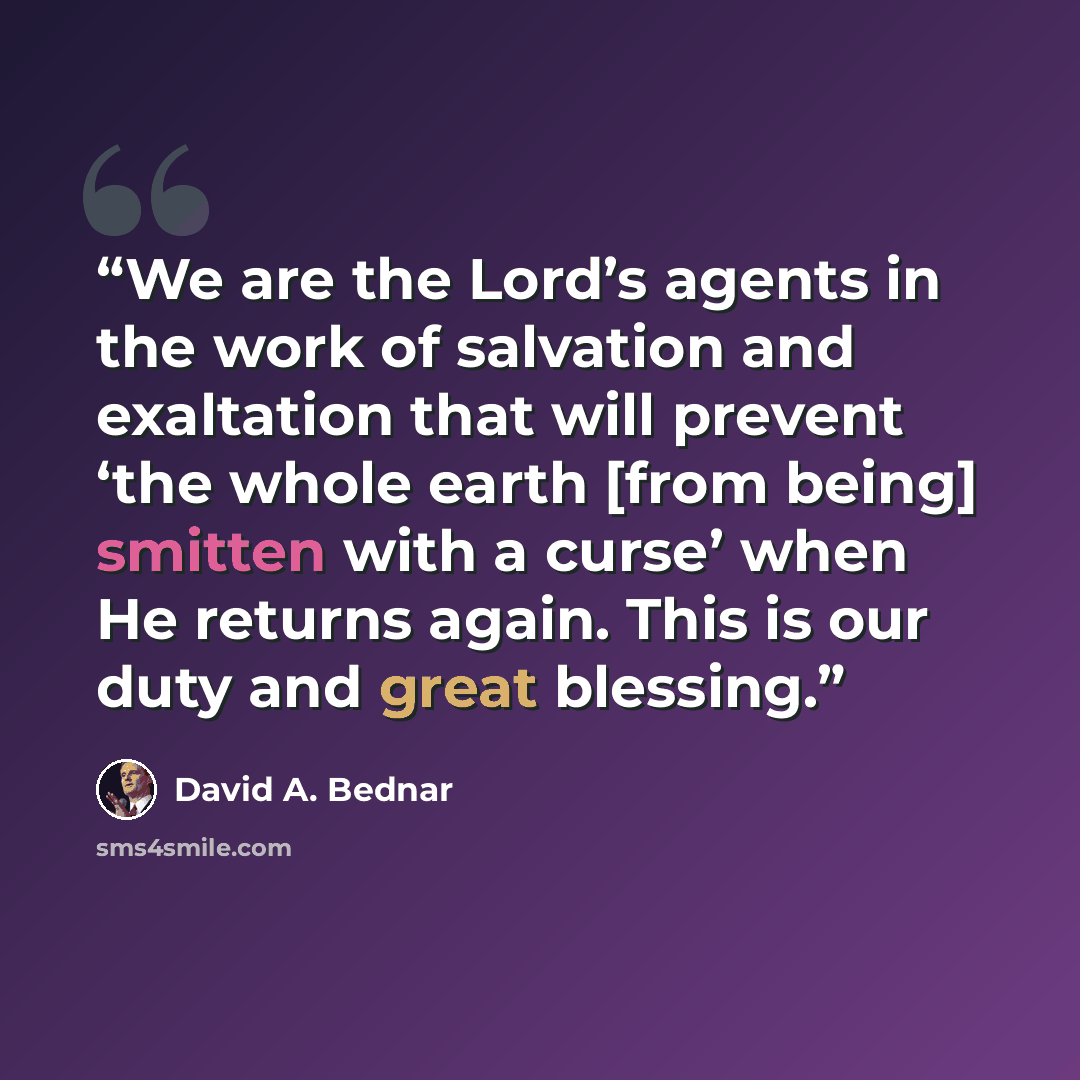 “We are the Lord’s agents in the work of salvation and exaltation that will prevent ‘the whole earth [from being] smitten with a curse’ when He returns again. This is our duty and great blessing.” quote by David A. Bednar