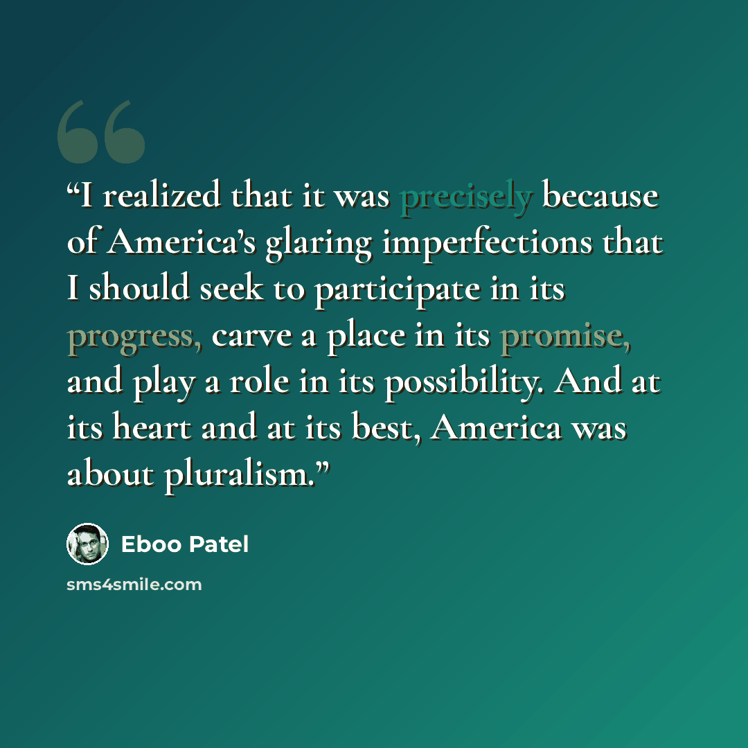 “I realized that it was precisely because of America’s glaring imperfections that I should seek to participate in its progress, carve a place in its promise, and play a role in its possibility. And at its heart and at its best, America was about pluralism.” quote by Eboo Patel