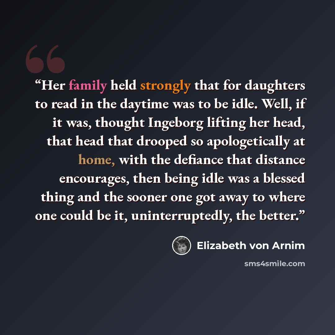 “Her family held strongly that for daughters to read in the daytime was to be idle. Well, if it was, thought Ingeborg lifting her head, that head that drooped so apologetically at home, with the defiance that distance encourages, then being idle was a blessed thing and the sooner one got away to…” quote by Elizabeth von Arnim