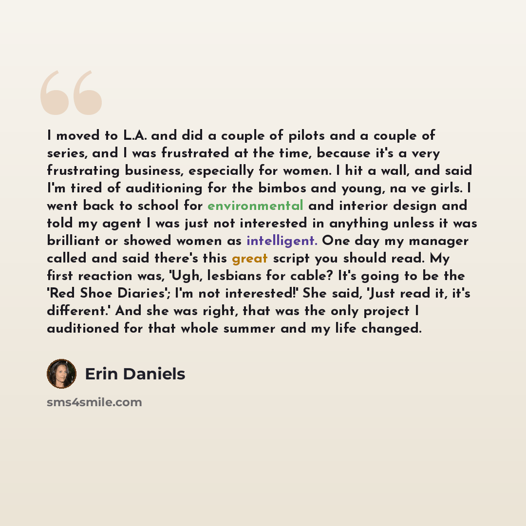 “I moved to L.A. and did a couple of pilots and a couple of series, and I was frustrated at the time, because it's a very frustrating business, especially for women. I hit a wall, and said I'm tired of auditioning for the bimbos and young, na�ve girls. I went back to school for environmental and…” quote by Erin Daniels