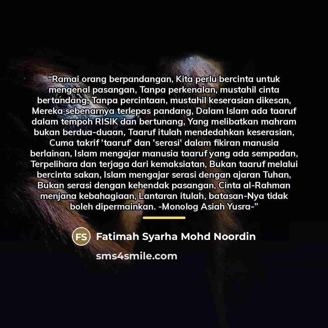 “Ramai orang berpandangan, Kita perlu bercinta untuk mengenal pasangan, Tanpa perkenalan, mustahil cinta bertandang, Tanpa percintaan, mustahil keserasian dikesan, Mereka sebenarnya terlepas pandang, Dalam Islam ada taaruf dalam tempoh RISIK dan bertunang, Yang melibatkan mahram bukan berdua-duaan…” quote by Fatimah Syarha Mohd Noordin