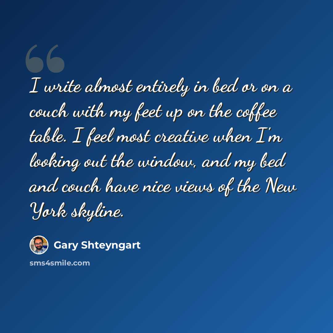 “I write almost entirely in bed or on a couch with my feet up on the coffee table. I feel most creative when I'm looking out the window, and my bed and couch have nice views of the New York skyline.” quote by Gary Shteyngart