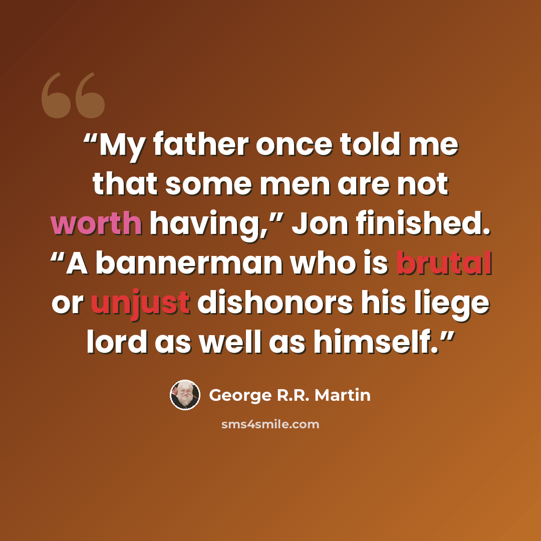 “My father once told me that some men are not worth having,” Jon finished. “A bannerman who is brutal or unjust dishonors his liege lord as well as himself.” quote by George R.R. Martin
