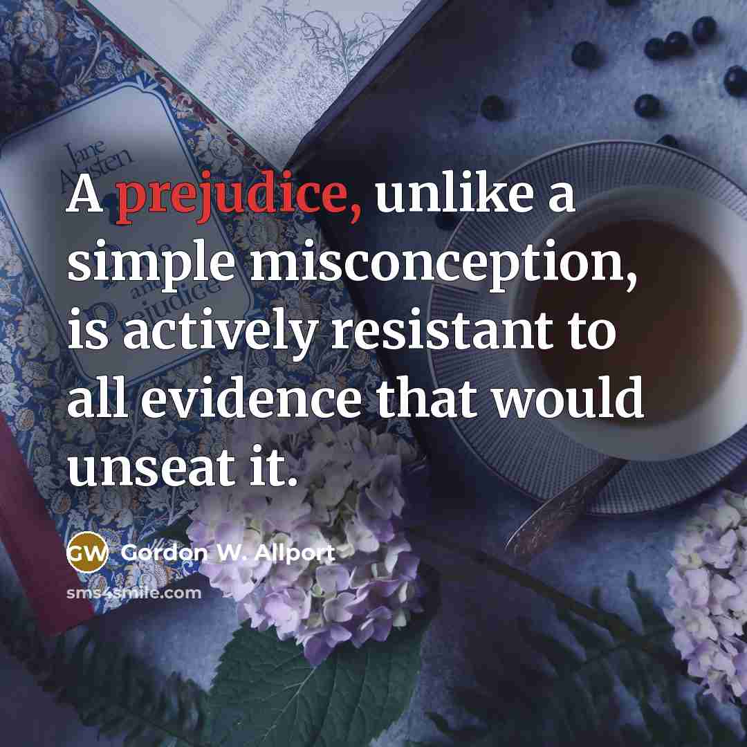 “A prejudice, unlike a simple misconception, is actively resistant to all evidence that would unseat it.” quote by Gordon W. Allport