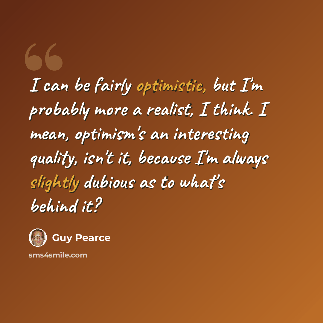 “I can be fairly optimistic, but I'm probably more a realist, I think. I mean, optimism's an interesting quality, isn't it, because I'm always slightly dubious as to what's behind it?” quote by Guy Pearce