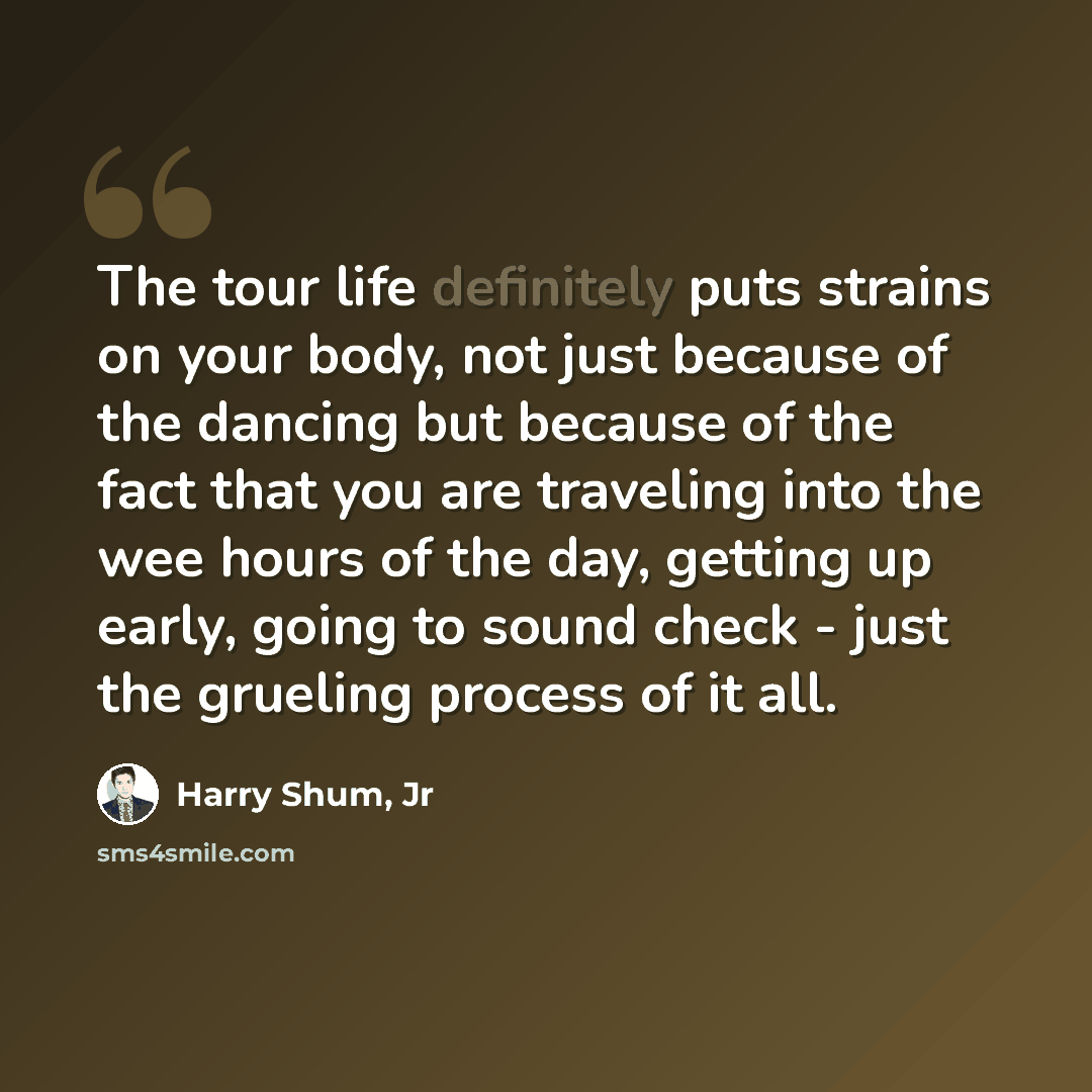 “The tour life definitely puts strains on your body, not just because of the dancing but because of the fact that you are traveling into the wee hours of the day, getting up early, going to sound check - just the grueling process of it all.” quote by Harry Shum, Jr