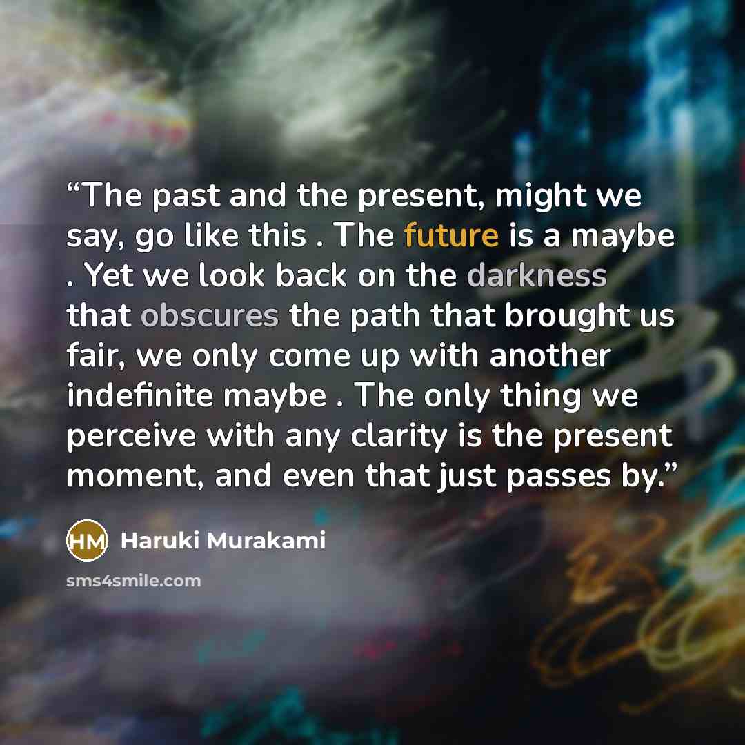 “The past and the present, might we say, go like this . The future is a maybe . Yet we look back on the darkness that obscures the path that brought us fair, we only come up with another indefinite maybe . The only thing we perceive with any clarity is the present moment, and even that just passes…” quote by Haruki Murakami