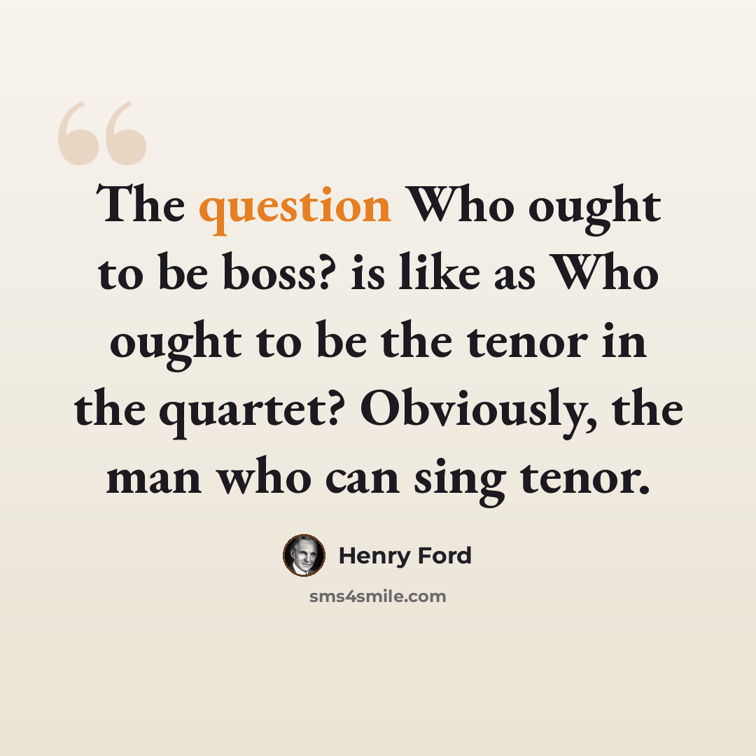 “The question Who ought to be boss? is like as Who ought to be the tenor in the quartet? Obviously, the man who can sing tenor.” quote by Henry Ford