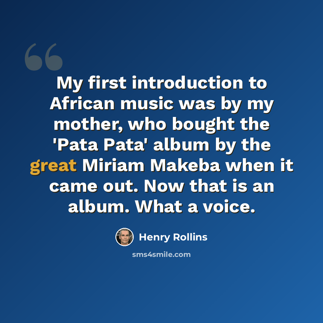 “My first introduction to African music was by my mother, who bought the 'Pata Pata' album by the great Miriam Makeba when it came out. Now that is an album. What a voice.” quote by Henry Rollins