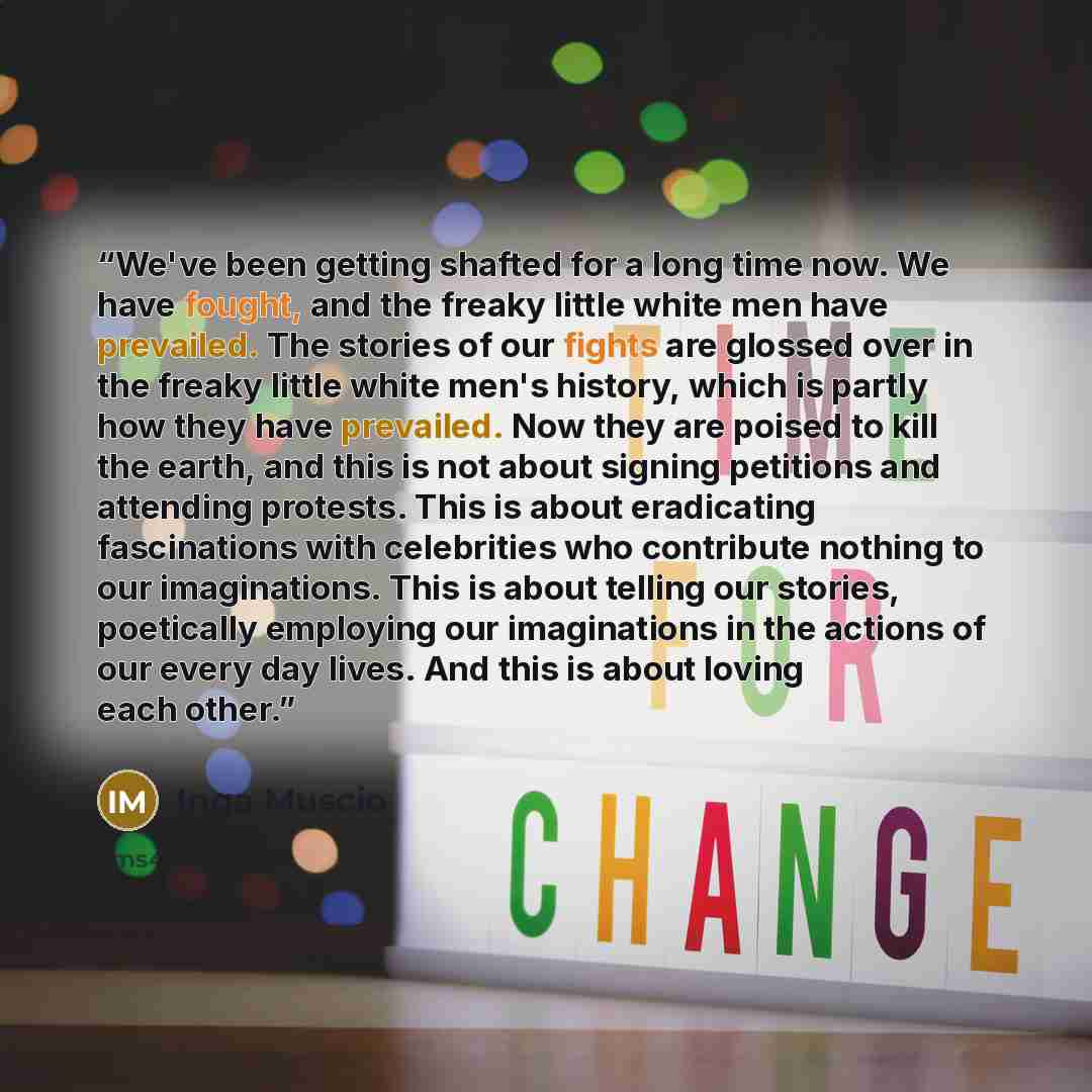 “We've been getting shafted for a long time now. We have fought, and the freaky little white men have prevailed. The stories of our fights are glossed over in the freaky little white men's history, which is partly how they have prevailed. Now they are poised to kill the earth, and this is not about…” quote by Inga Muscio