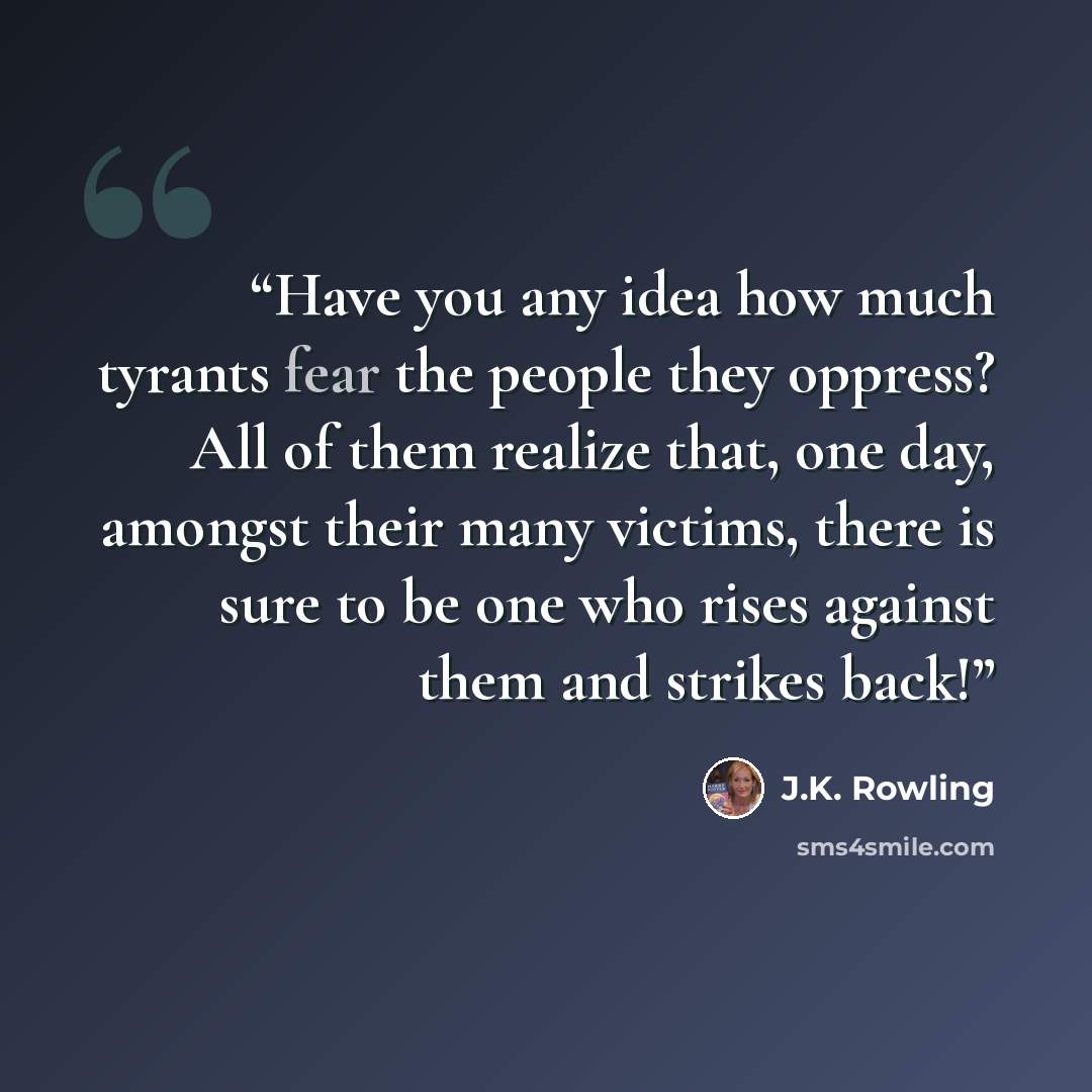 “Have you any idea how much tyrants fear the people they oppress? All of them realize that, one day, amongst their many victims, there is sure to be one who rises against them and strikes back!” quote by J.K. Rowling
