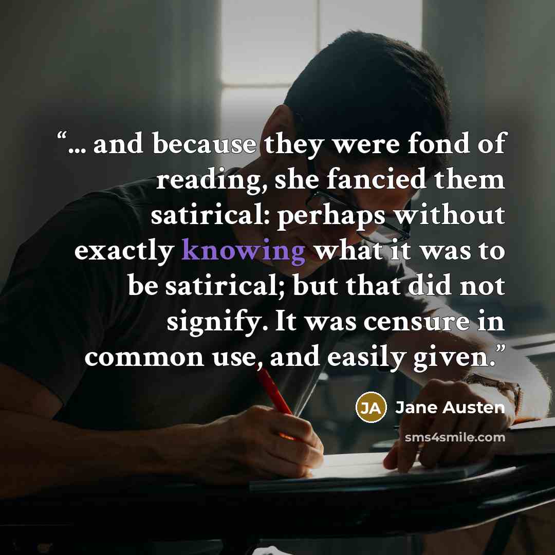 “... and because they were fond of reading, she fancied them satirical: perhaps without exactly knowing what it was to be satirical; but that did not signify. It was censure in common use, and easily given.” quote by Jane Austen