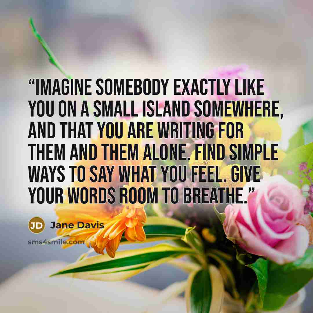 “imagine somebody exactly like you on a small island somewhere, and that you are writing for them and them alone. Find simple ways to say what you feel. Give your words room to breathe.” quote by Jane Davis